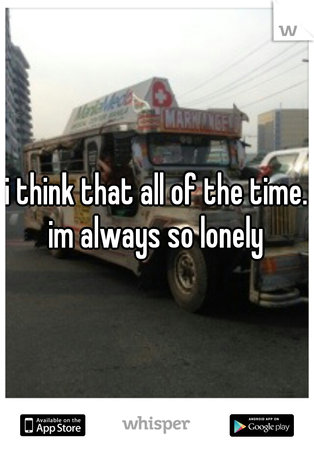 i think that all of the time. im always so lonely 