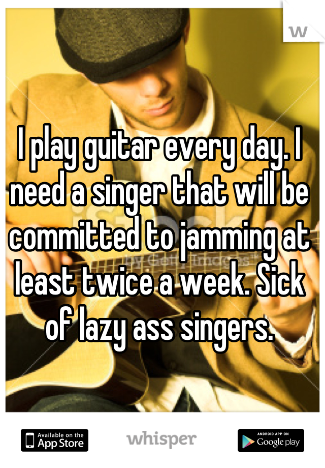 I play guitar every day. I need a singer that will be committed to jamming at least twice a week. Sick of lazy ass singers.