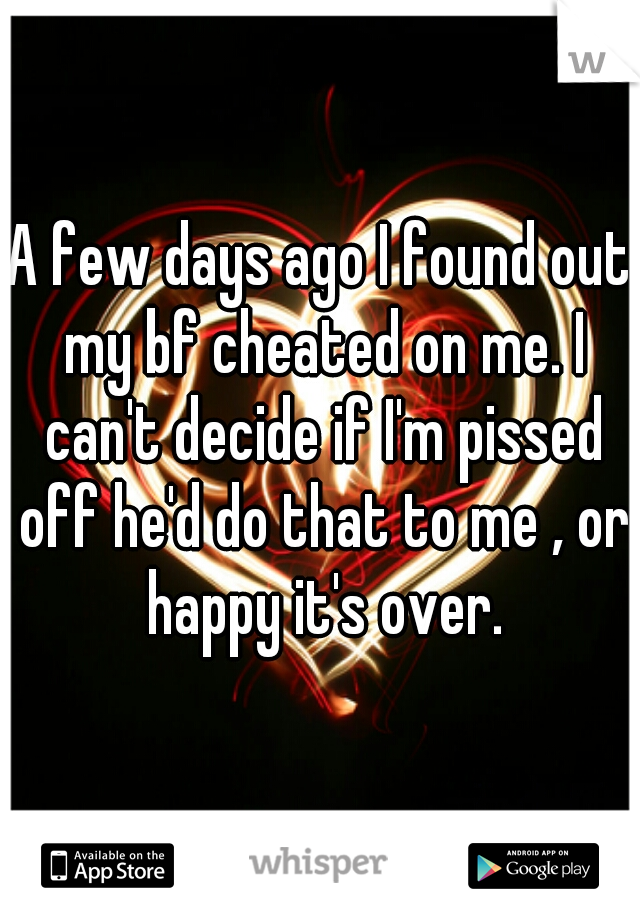 A few days ago I found out my bf cheated on me. I can't decide if I'm pissed off he'd do that to me , or happy it's over.