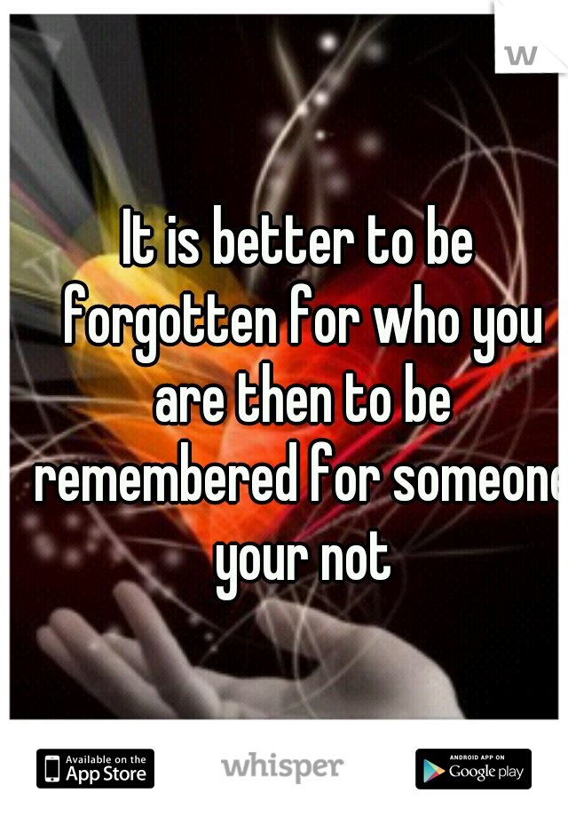It is better to be forgotten for who you are then to be remembered for someone your not