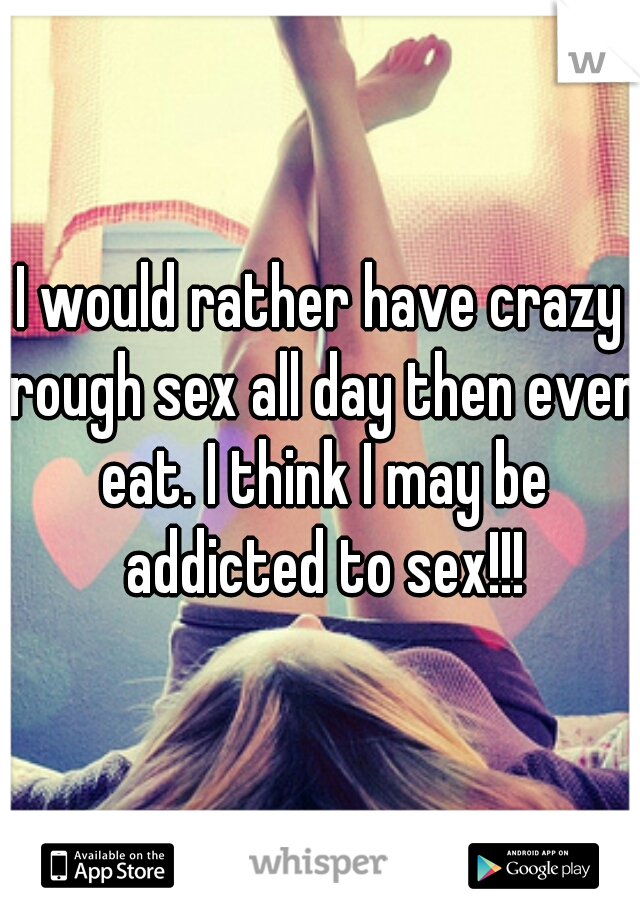 I would rather have crazy rough sex all day then even eat. I think I may be addicted to sex!!!