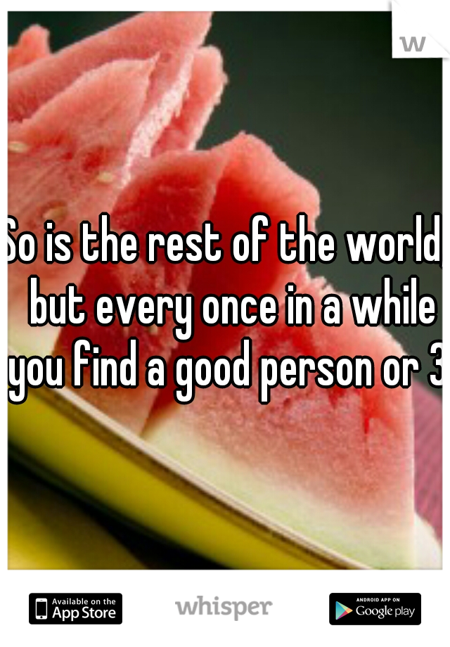 So is the rest of the world,  but every once in a while you find a good person or 3