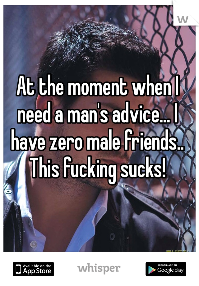 At the moment when I need a man's advice... I have zero male friends.. This fucking sucks!
