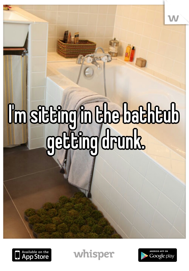 I'm sitting in the bathtub getting drunk.