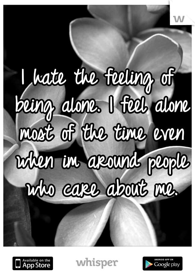 I hate the feeling of being alone. I feel alone most of the time even when im around people who care about me.