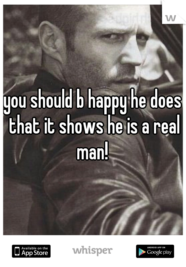 you should b happy he does that it shows he is a real man! 