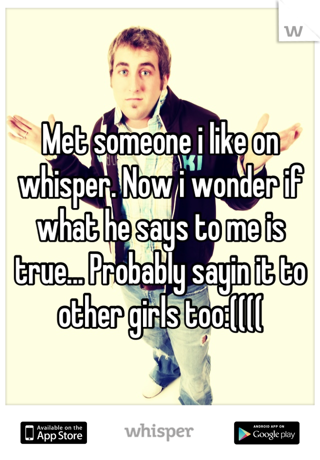 Met someone i like on whisper. Now i wonder if what he says to me is true... Probably sayin it to other girls too:((((