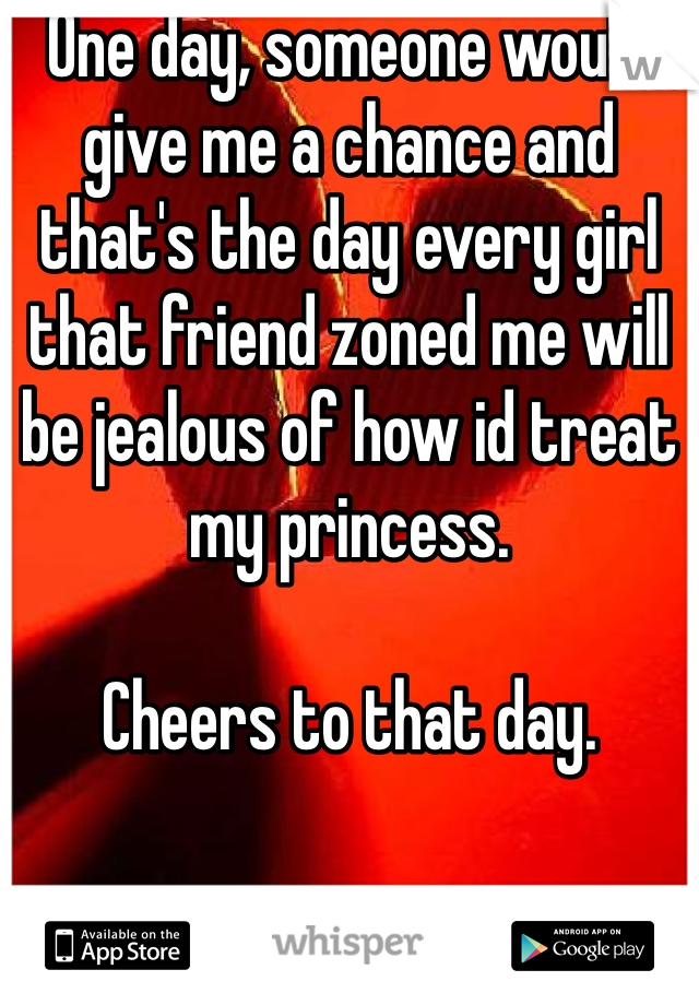 One day, someone would give me a chance and that's the day every girl that friend zoned me will be jealous of how id treat my princess.

Cheers to that day.