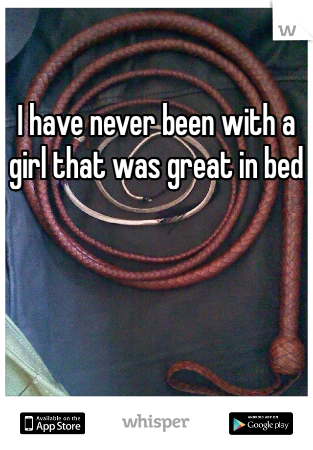 I have never been with a girl that was great in bed