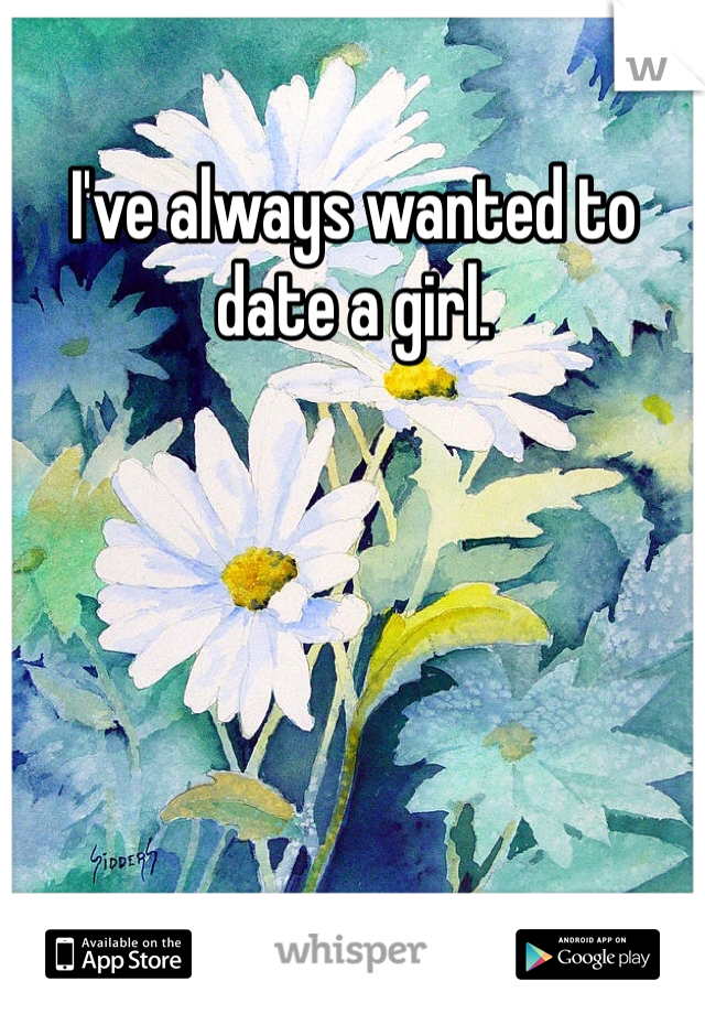 I've always wanted to date a girl. 