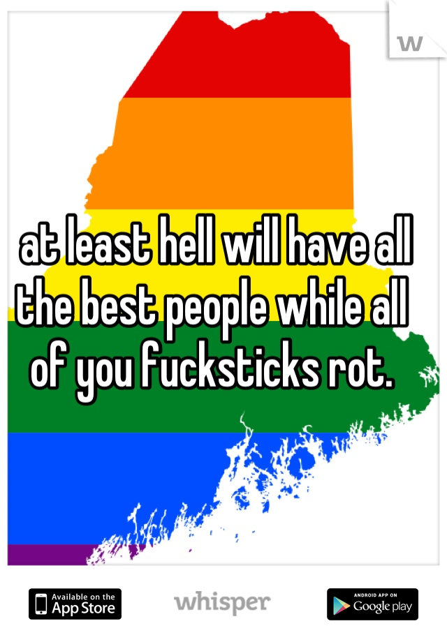  at least hell will have all the best people while all of you fucksticks rot.