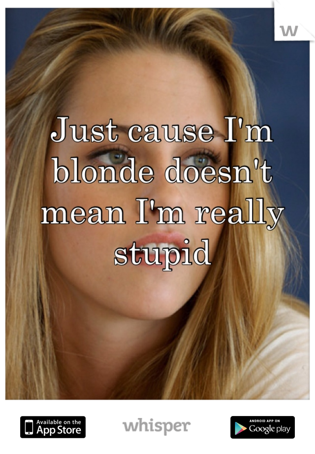 Just cause I'm blonde doesn't mean I'm really stupid 