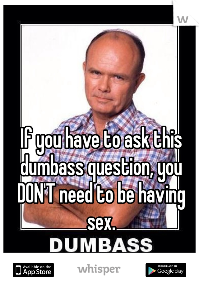 If you have to ask this dumbass question, you DON'T need to be having sex. 