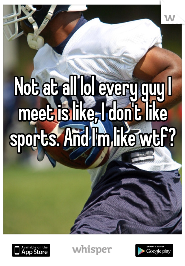 Not at all lol every guy I meet is like, I don't like sports. And I'm like wtf?