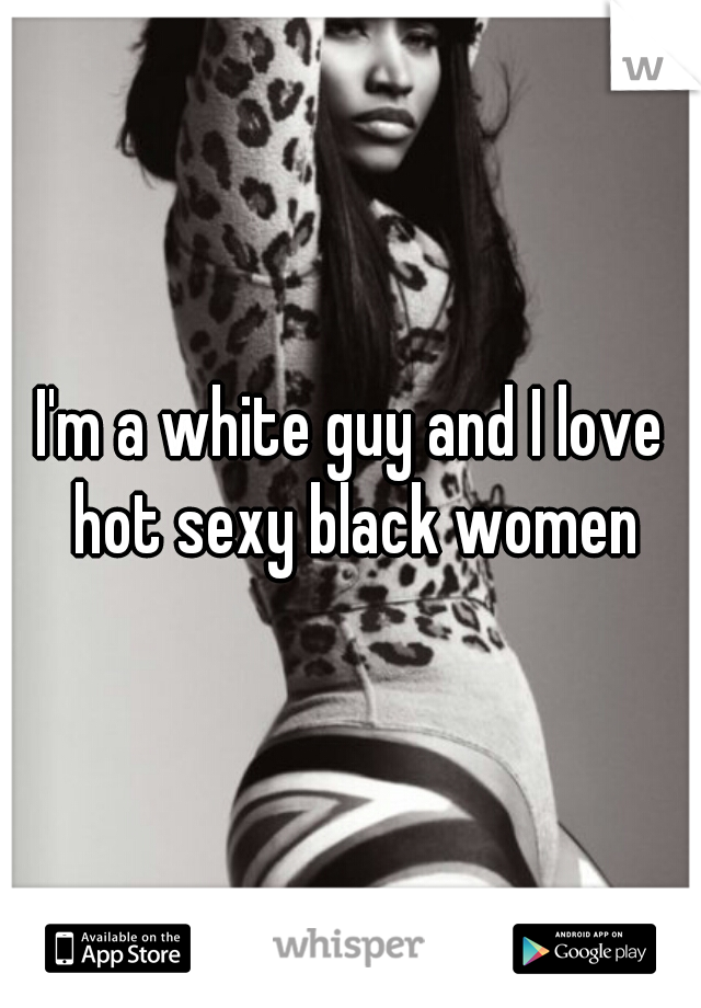 I'm a white guy and I love hot sexy black women