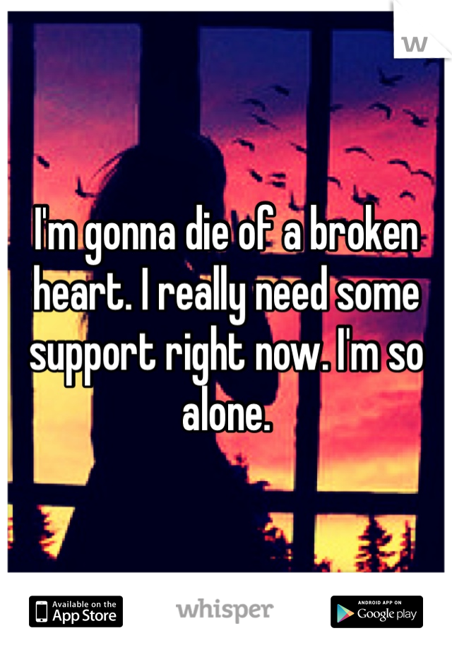 I'm gonna die of a broken heart. I really need some support right now. I'm so alone. 