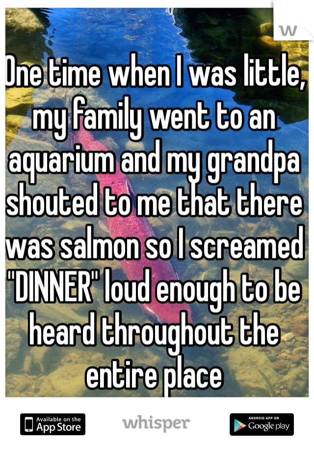 One time when I was little, my family went to an aquarium and my grandpa shouted to me that there was salmon so I screamed "DINNER" loud enough to be heard throughout the entire place