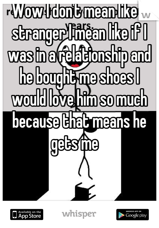 Wow I don't mean like a stranger I mean like if I was in a relationship and he bought me shoes I would love him so much because that means he gets me   