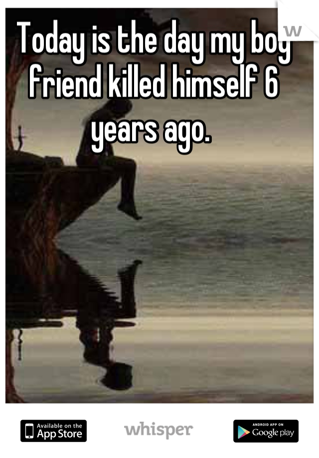 Today is the day my boy friend killed himself 6 years ago. 
