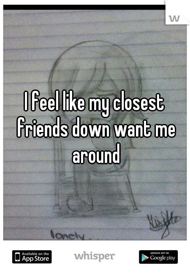 I feel like my closest friends down want me around