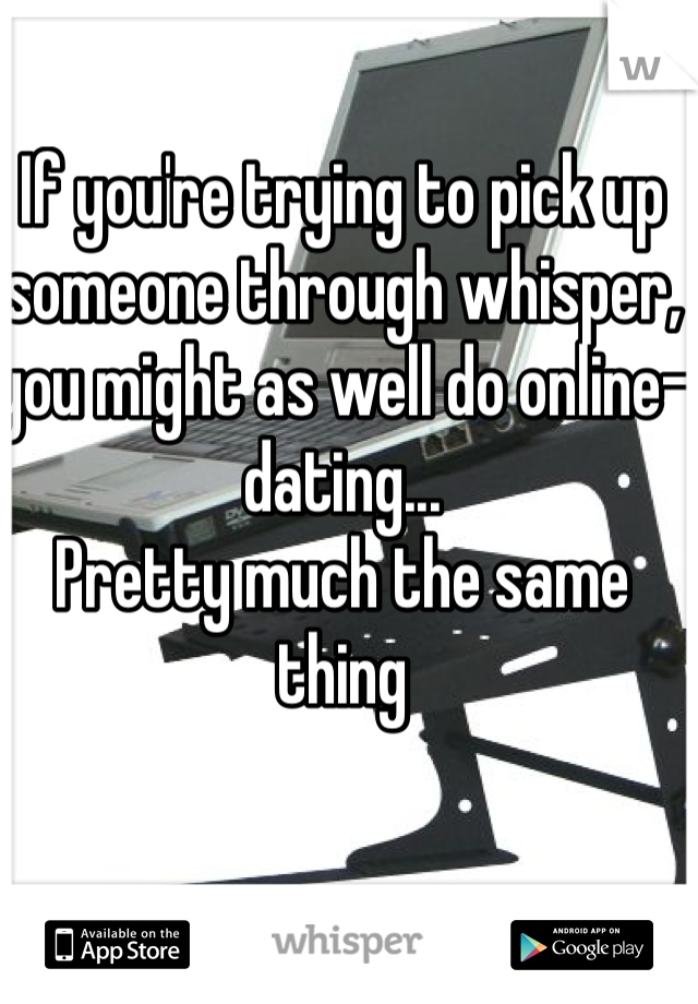 If you're trying to pick up someone through whisper, you might as well do online-dating...
Pretty much the same thing