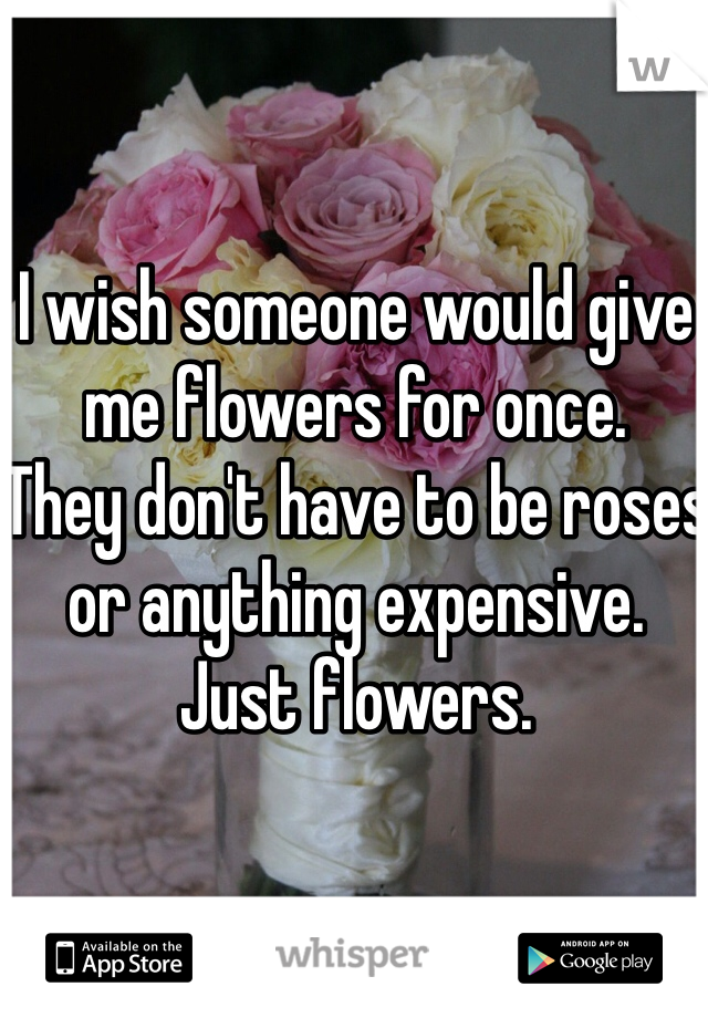 I wish someone would give me flowers for once.
They don't have to be roses or anything expensive. 
Just flowers.