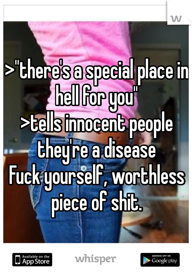 >"there's a special place in hell for you"
>tells innocent people they're a disease
Fuck yourself, worthless piece of shit. 