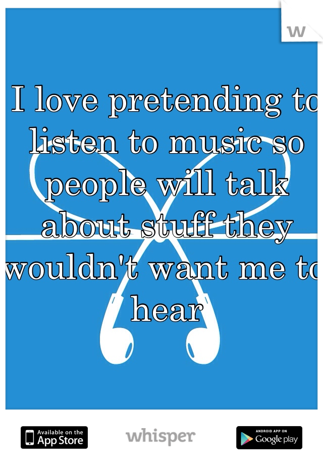 I love pretending to listen to music so people will talk about stuff they wouldn't want me to hear