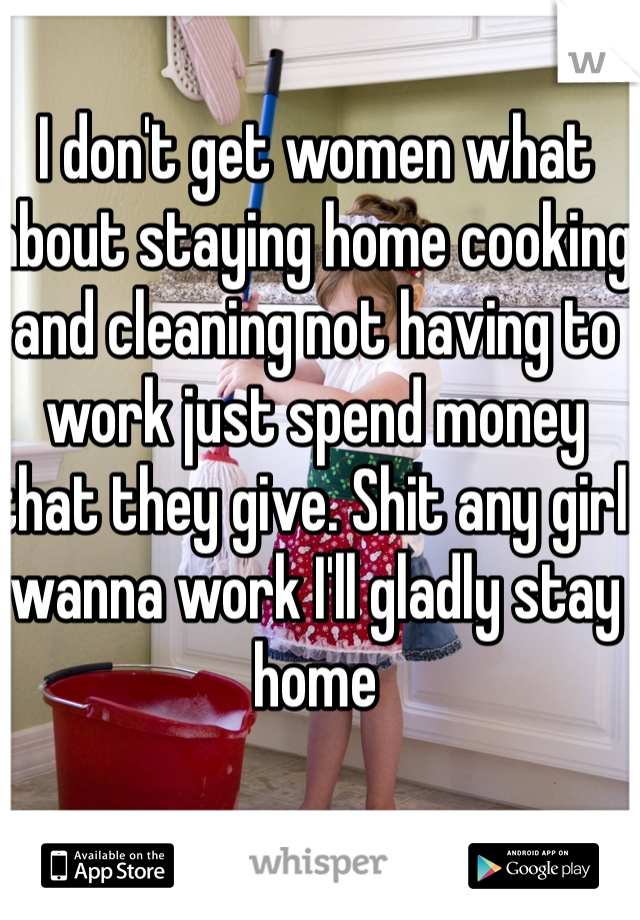 I don't get women what about staying home cooking and cleaning not having to work just spend money that they give. Shit any girl wanna work I'll gladly stay home