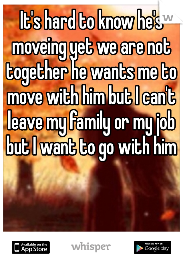 It's hard to know he's moveing yet we are not together he wants me to move with him but I can't leave my family or my job but I want to go with him