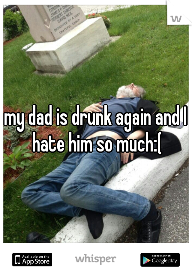 my dad is drunk again and I hate him so much:(
