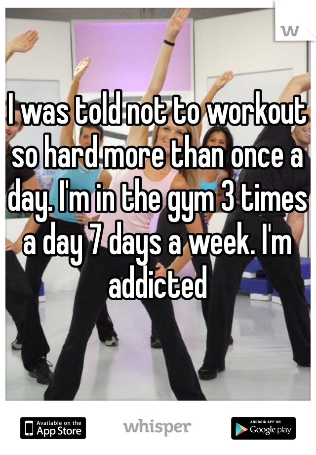 I was told not to workout so hard more than once a day. I'm in the gym 3 times a day 7 days a week. I'm addicted