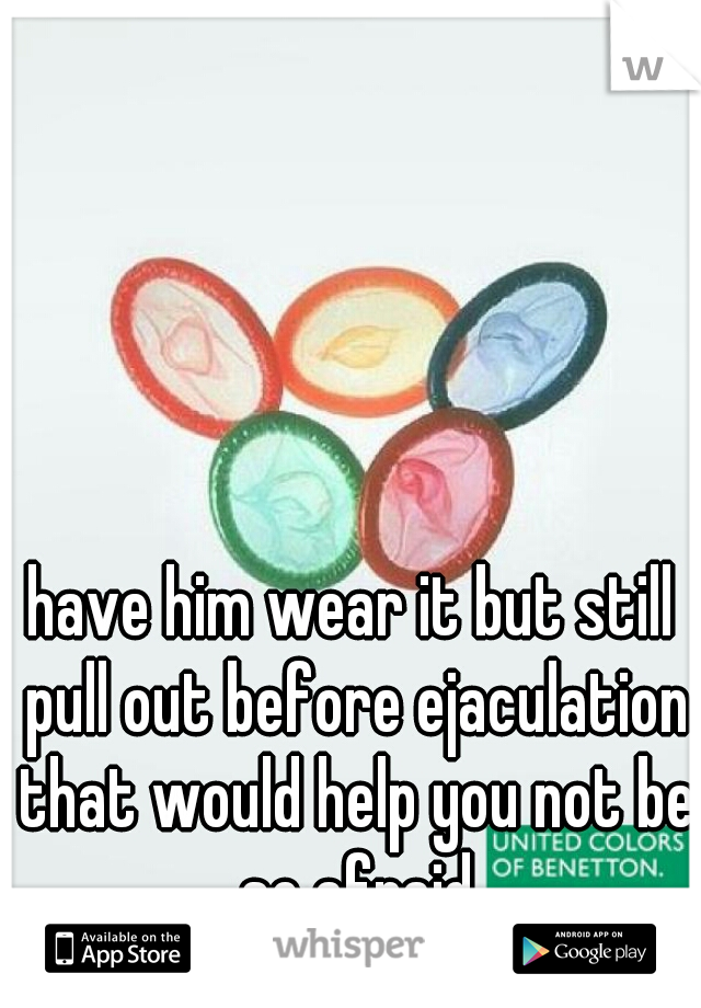 have him wear it but still pull out before ejaculation that would help you not be so afraid