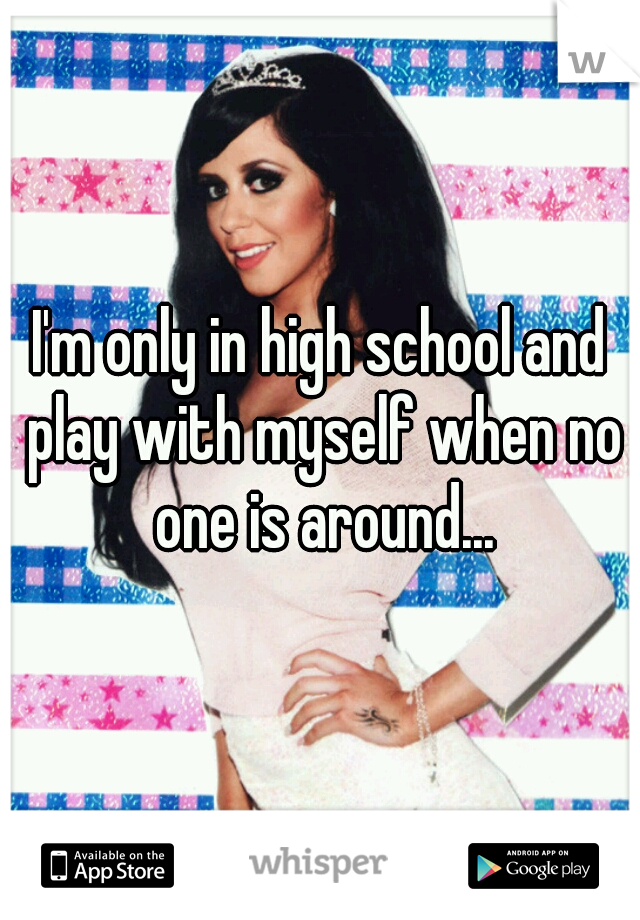 I'm only in high school and play with myself when no one is around...