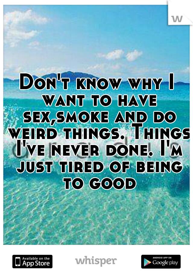 Don't know why I want to have sex,smoke and do weird things. Things I've never done. I'm just tired of being to good