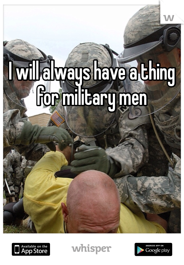I will always have a thing for military men 