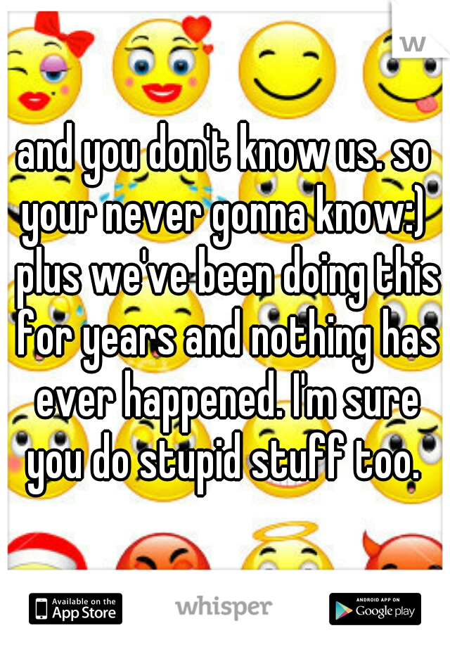 and you don't know us. so your never gonna know:)  plus we've been doing this for years and nothing has ever happened. I'm sure you do stupid stuff too. 