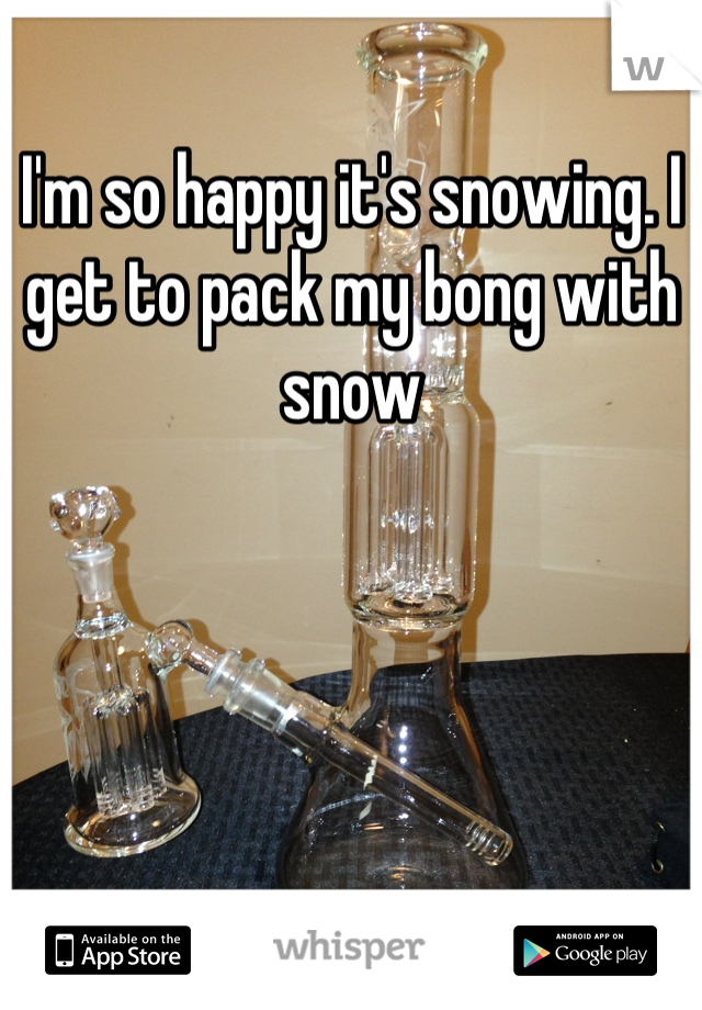 I'm so happy it's snowing. I get to pack my bong with snow