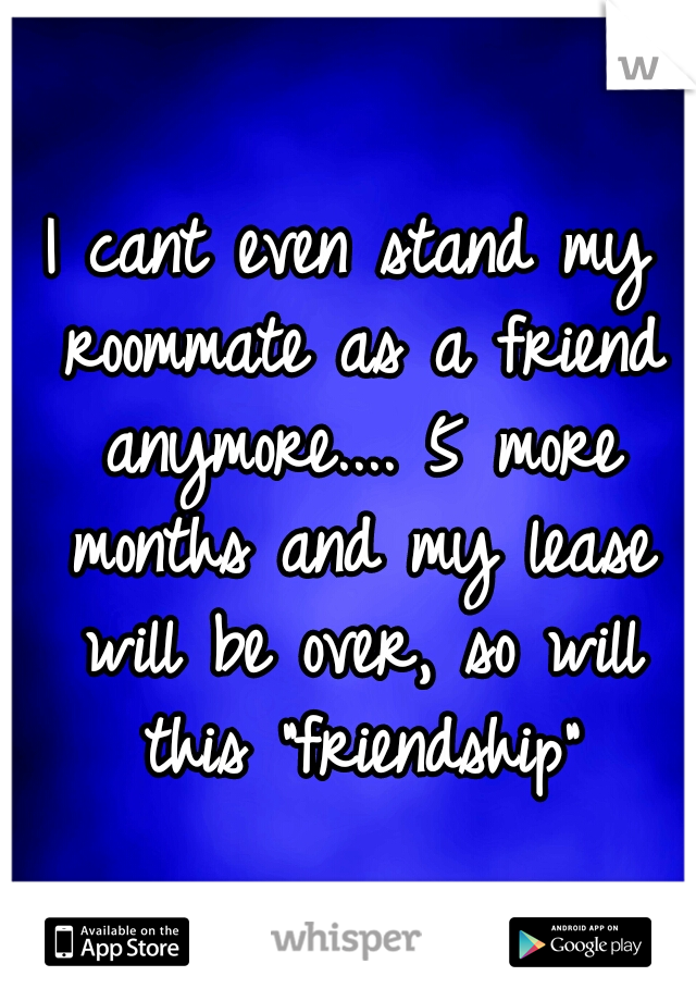 I cant even stand my roommate as a friend anymore.... 5 more months and my lease will be over, so will this "friendship"