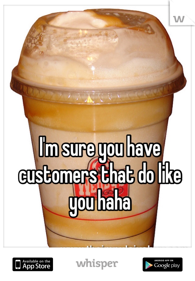 I'm sure you have customers that do like you haha