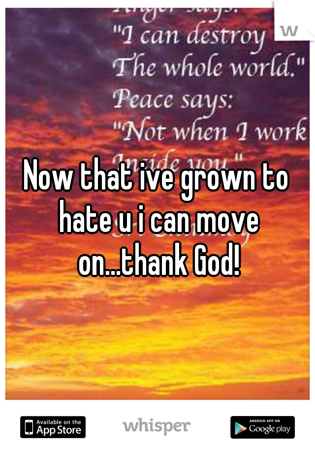Now that ive grown to hate u i can move on...thank God!
