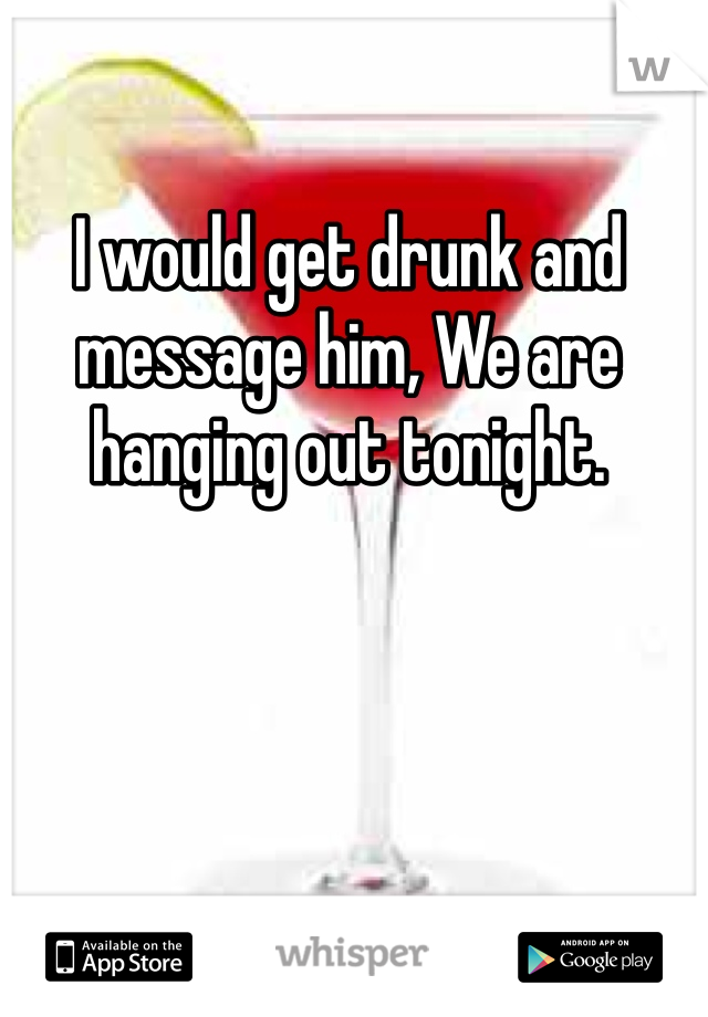 I would get drunk and message him, We are hanging out tonight. 