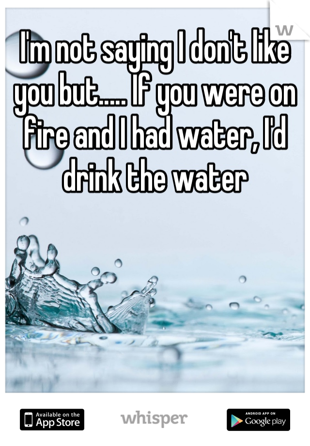 I'm not saying I don't like you but..... If you were on fire and I had water, I'd drink the water