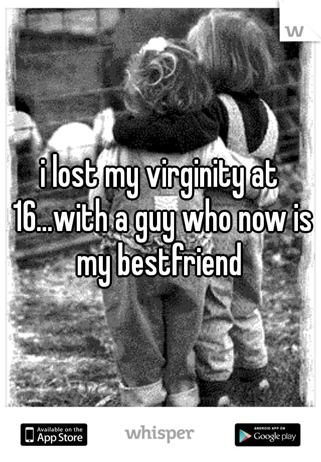 i lost my virginity at 16...with a guy who now is my bestfriend 