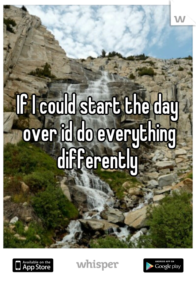 If I could start the day over id do everything differently 