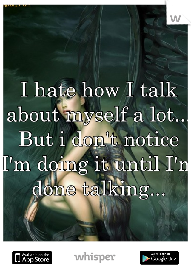 I hate how I talk about myself a lot... But i don't notice I'm doing it until I'm done talking...