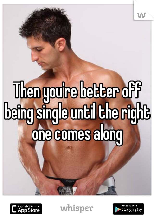Then you're better off being single until the right one comes along 