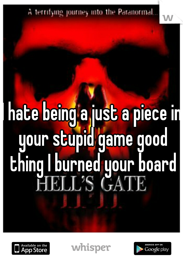I hate being a just a piece in your stupid game good thing I burned your board