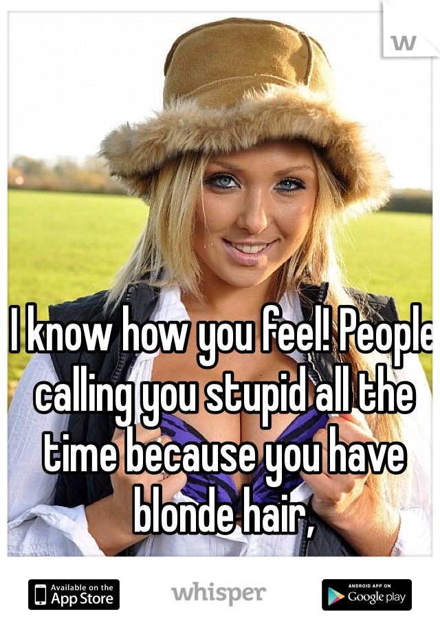 I know how you feel! People calling you stupid all the time because you have blonde hair, 
