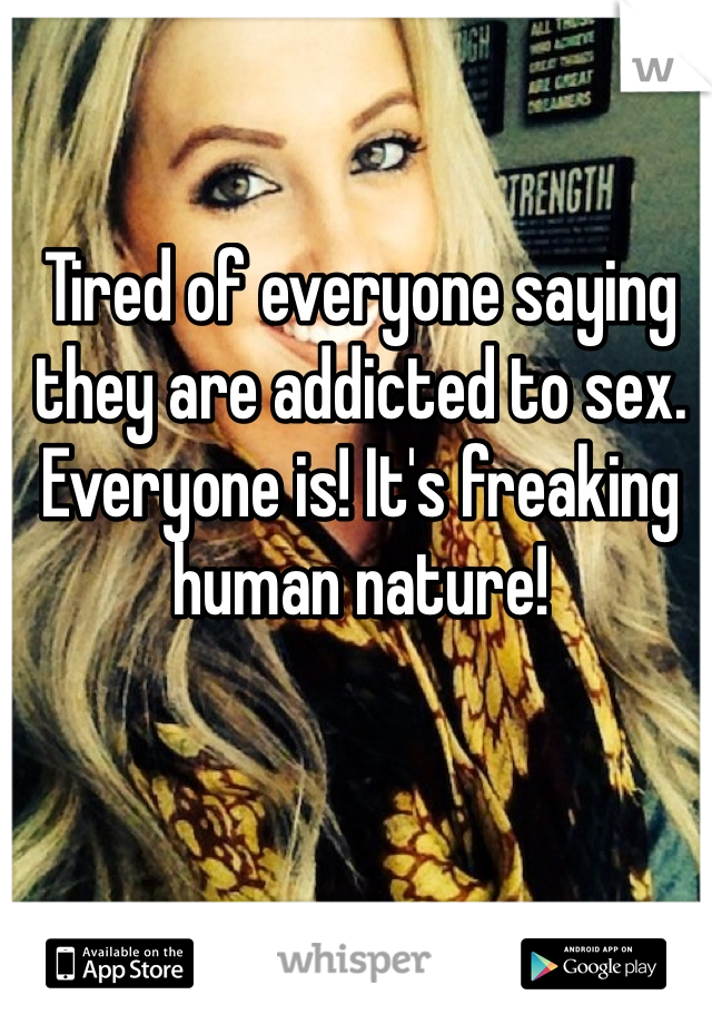 Tired of everyone saying they are addicted to sex. Everyone is! It's freaking human nature!